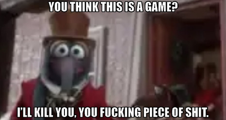 gonzo meme: you think this is a game? i'll kill you you piece of shit.